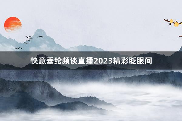 快意垂纶频谈直播2023精彩眨眼间