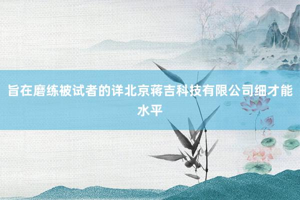 旨在磨练被试者的详北京蒋吉科技有限公司细才能水平