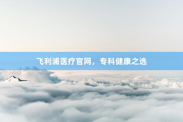 飞利浦医疗官网，专科健康之选